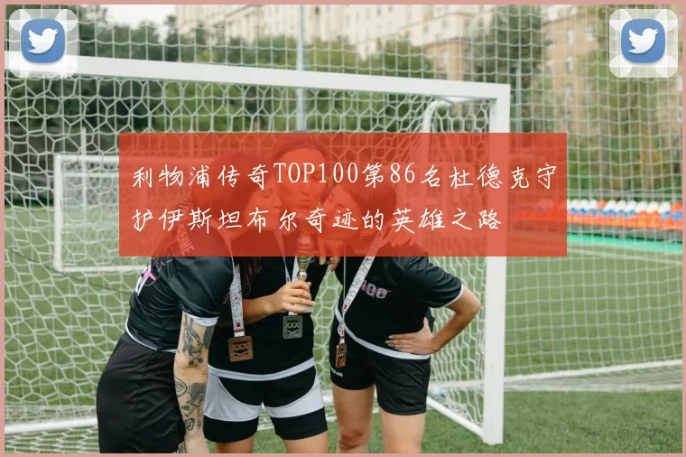 利物浦传奇TOP100第86名杜德克守护伊斯坦布尔奇迹的英雄之路