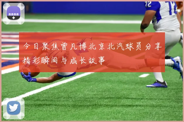 今日聚焦曾凡博北京北汽球员分享精彩瞬间与成长故事