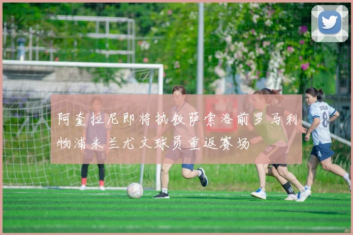 阿奎拉尼即将执教萨索洛前罗马利物浦米兰尤文球员重返赛场