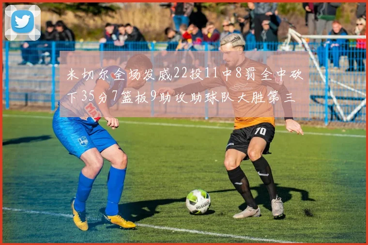 米切尔全场发威22投11中8罚全中砍下35分7篮板9助攻助球队大胜第三节独得20分