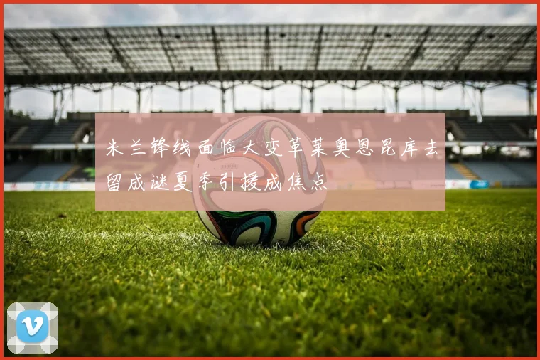米兰锋线面临大变革莱奥恩昆库去留成谜夏季引援成焦点