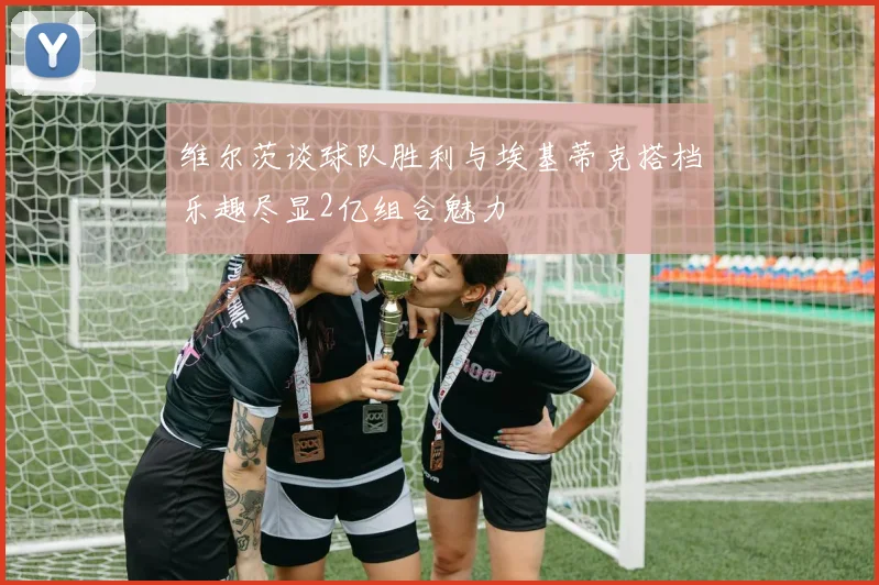 维尔茨谈球队胜利与埃基蒂克搭档乐趣尽显2亿组合魅力
