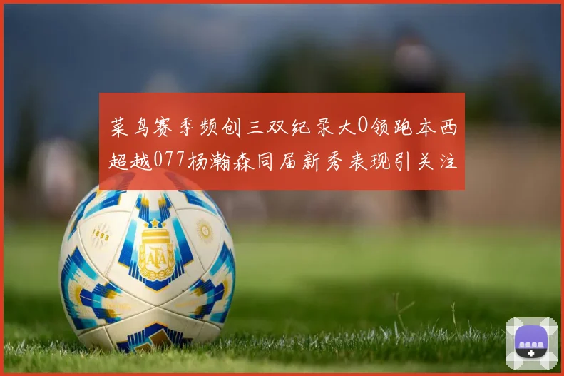 菜鸟赛季频创三双纪录大O领跑本西超越077杨瀚森同届新秀表现引关注